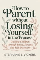 How to Parent Without Losing Yourself in the Process: Guiding Children Through Stress, Screens, and Self-Discovery B0H6KHRSLL Book Cover