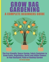 Grow Bag Gardening - A Complete Beginners Guide: The Eco-Friendly, Space-Saving, Fabric Container to Grow Fruits, Vegetables, Herbs & Edible Flowers in Your Backyard, Patio or Rooftop Garden. B0948JY968 Book Cover