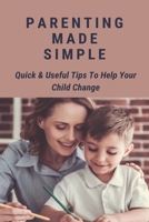 Parenting Made Simple: Quick & Useful Tips To Help Your Child Change: Parenting Methods B094TKTJCH Book Cover