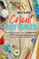 Cricut Art Maker: Complete Beginner's Guide to Working With Cricut Machine and Cricut Space Design With Step-by-Step Instructions for Dozens of Awesome DIY Projects 180132994X Book Cover