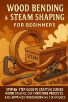 Wood Bending & Steam Shaping for Beginners: Step-by-Step Guide to Crafting Curved Wood Designs, DIY Furniture Projects, and Advanced Woodworking B0FWJ9J4QF Book Cover
