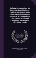 Railway Co-Operation. an Investigation of Railway Traffic Associations and a Discussion of the Degree and Form of Co-Operation That Should Be Granted Competing Railways in the United States 1347501991 Book Cover