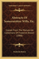 Abstracts Of Somersetshire Wills, Etc.: Copied From The Manuscript Collections Of Frederick Brown 1165263335 Book Cover