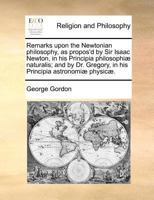 Remarks upon the Newtonian philosophy, as propos'd by Sir Isaac Newton, in his Principia philosophiæ naturalis; and by Dr. Gregory, in his Principia astronomiæ physicæ. 1170774490 Book Cover