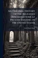 An Original History of the Religious Denominations at Present Existing in the United States: Containing Authentic Accounts of Their Rise, Progress, St 1147426619 Book Cover