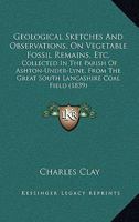 Geological Sketches And Observations, On Vegetable Fossil Remains, Etc.: Collected In The Parish Of Ashton-Under-Lyne, From The Great South Lancashire Coal Field 1164656171 Book Cover