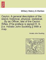 Ceylon. A general description of the island, historical, physical, statistical. ... By an Officer, late of the Ceylon Rifles. [The preface is signed ... Horatio John Suckling.]] With a map. VOL. I 1240906862 Book Cover