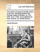 The duties of masonry briefly stated. A sermon, delivered before the Orange lodge of Belfast, no. 257, 24th June, 1782, and published at their request, by James Bryson, ... 1170053475 Book Cover