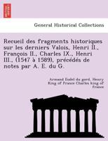 Recueil des fragments historiques sur les derniers Valois, Henri II., François II., Charles IX., Henri III., (1547 à 1589), précédés de notes par A. E. du G. 1246408635 Book Cover