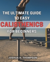 The Ultimate Guide to Easy Calisthenics for Beginners: Unlock the Secrets of Effortless Calisthenics: A Comprehensive Beginner's Handbook for Achieving Fitness Success B0CP9PH6C4 Book Cover