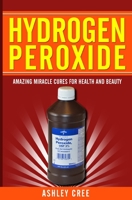 Hydrogen Peroxide: Amazing Miracle Cures For Health And Beauty 1500909092 Book Cover
