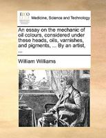 An essay on the mechanic of oil colours, considered under these heads, oils, varnishes, and pigments, ... By an artist, ... 1170373194 Book Cover