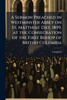A sermon preached in Westminster Abbey on St. Matthias' Day, 1859, at the consecration of the first bishop of British Columbia 1175515302 Book Cover