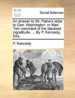 An answer to Mr. Paine's letter to Gen. Washington: or Mad Tom convicted of the blackest ingratitude. ... By P. Kennedy, Esq. 1170809251 Book Cover