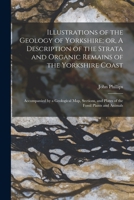 Illustrations of the Geology of Yorkshire; or, A Description of the Strata and Organic Remains of the Yorkshire Coast: Accompanied by a Geological ... and Plates of the Fossil Plants and Animals 1016171315 Book Cover