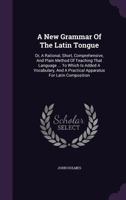 A New Grammar of the Latin Tongue: Or, a Rational, Short, Comprehensive, and Plain Method of Teaching That Language ... to Which Is Added a Vocabulary, and a Practical Apparatus for Latin Composition 1348005130 Book Cover