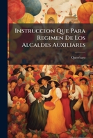 Instruccion Que Para Regimen De Los Alcaldes Auxiliares: Creados En Esta Muy Noble Y Muy Leal Ciudad De Santiago De Queretaro A Imitacion De Los De La ... Constitucional De Ella... 127699446X Book Cover