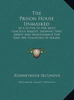 The Prison House Unmasked: In A Letter To Her Most Gracious Majesty, Showing That Arrest And Imprisonment For Debt Are Violations Of Magna Charta And Therefore Illegal (1837) 1437160468 Book Cover