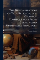 The Demonstration of True Religion, in a Chain of Consequences from Certain and Undeniable Principles: Wherein the Necessity and Certainty of Natural and Reveal'd Religion, with the Nature and Reason  1178169456 Book Cover