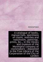 A Catalogue of Books, Manuscripts, Specimens of Clocks, Watches: And Watchwork, Paintings, Prints, &c., In the Library and MUseum of the Worshipful ... of the Corporation of the City of London 0530125072 Book Cover
