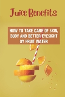Juice Benefits: How To Take Care Of Skin, Body And Better Eyesight By Fruit Water: Learn About Juicers B099BTX19R Book Cover