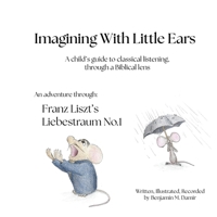 Imagining With Little Ears: Liszt's Liebestraum No.1: Liszt's Liebestraum No.1: Franz Liszt's Liebestraum No.1: A child's guide to classical listening, through a Biblical lens B0GRCVSQH1 Book Cover