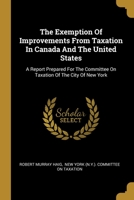 The Exemption of Improvements from Taxation in Canada and the United States. A Report Prepared for the Committee on Taxation of the City of New York 1240136854 Book Cover