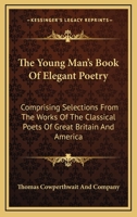 The Young Man's Book Of Elegant Poetry: Comprising Selections From The Works Of The Classical Poets Of Great Britain And America 0548325766 Book Cover