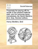 Proposals for paying off the whole of the present national debt, and for reducing taxes immediately. By Henry Merttins Bird, Esq. Second edition. 1341634795 Book Cover