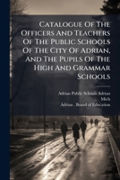 Catalogue Of The Officers And Teachers Of The Public Schools Of The City Of Adrian, And The Pupils Of The High And Grammar Schools: Also, The Rules ... Of The Same, And The Course Of Study... 1247037843 Book Cover