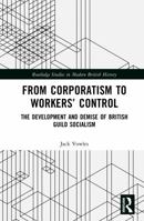 From Corporatism to Workers’ Control: The Development and Demise of British Guild Socialism (Routledge Studies in Modern British History) 1041073119 Book Cover