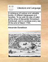 A catalogue of curious and valuable books, in different languages and faculties. To be sold (by way of sale) at the shop of Alexander Donaldson, ... every day till the end of March 1765. 1171439830 Book Cover