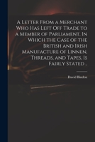 A Letter from a Merchant Who Has Left Off Trade to a Member of Parliament. in Which the Case of the British and Irish Manufacture of Linnen, Threads, and Tapes, Is Fairly Stated, 1275701809 Book Cover