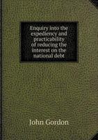 Enquiry into the expediency and practicability of reducing the interest on the national debt: and a plan for effectuating that measure, with the concurrence of the fundholders 1341555232 Book Cover