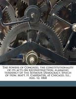 The Powers of Congress, the Constitutionality of Its Acts on Reconstruction, Alarming Tendency of the Seymour Democracy. Speech of Hon. Matt. H. Carpenter, at Chicago, Ill., Aug. 12, 1868 114950479X Book Cover