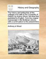 The history and antiquities of the colleges and halls in the University of Oxford: by Antony Wood, MA Now first published in English, from the ... with a continuation to the present time 1171403798 Book Cover