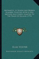 Arithmetic, In Whole And Broken Numbers, Digested After A New Method And Chiefly Adapted To The Trade Of Ireland 1165919370 Book Cover