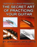 The Secret Art of Practicing Your Guitar: Guitar In A Snap Presents... 1452851115 Book Cover