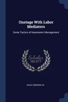 Onstage with labor mediators: some tactics of impression management - Primary Source Edition 1377037789 Book Cover