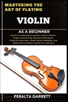 MASTERING THE ART OF PLAYING VIOLIN AS A BEGINNER: Novice To Advanced Lessons, Music Theory, Finger Positioning, Bowing Techniques, Practice ... And Classical To Modern Styles For Learners B0F4D6KLCG Book Cover