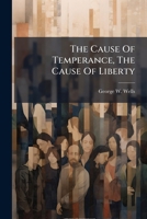 The Cause Of Temperance, The Cause Of Liberty: An Address Delivered At Sanford Before The First Temperance Association In York County, January 7, 1835... 1276513852 Book Cover