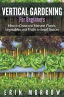 Vertical Gardening for Beginners: How to Grow and Harvest Plants, Vegetables and Fruits in Small Spaces 1681271184 Book Cover