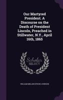 Our Martyred President: A Discourse on the Death of President Lincoln, Preached in Stillwater, April 16th, 1865 1359531823 Book Cover