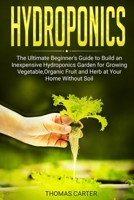 Hydroponics: The Ultimate Beginner's Guide to Build an Inexpensive Hydroponics Garden for Growing Vegetable, Organic Fruit and Herb at Your Home Without Soil B084YXJR7X Book Cover