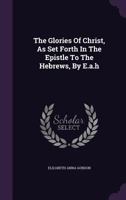 The Glories of Christ, as Set Forth in the Epistle to the Hebrews, by E.A.H 1010795775 Book Cover