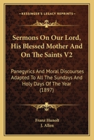 Sermons On Our Lord, His Blessed Mother And On The Saints V2: Panegyrics And Moral Discourses Adapted To All The Sundays And Holy Days Of The Year 0548742820 Book Cover