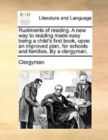 Rudiments of reading. A new way to reading made easy being a child's first book, upon an improved plan, for schools and families. By a clergyman. 1170942121 Book Cover