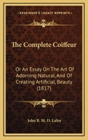 The Complete Coiffeur, or an Essay on the Art of Adorning Natural, and of Creating Artificial, Beauty: Ornamented with Plates (Classic Reprint) 1104485745 Book Cover