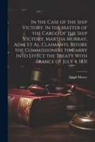 In the Case of the Ship Victory. In the Matter of the Cargo of the Ship Victory, Martha Murray, adm. et al. Claimants. Before the Commissioners to Car 102140120X Book Cover