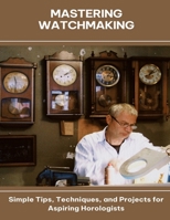 Mastering Watchmaking Simple Tips, Techniques, and Projects for Aspiring Horologists B0FGCWHM53 Book Cover